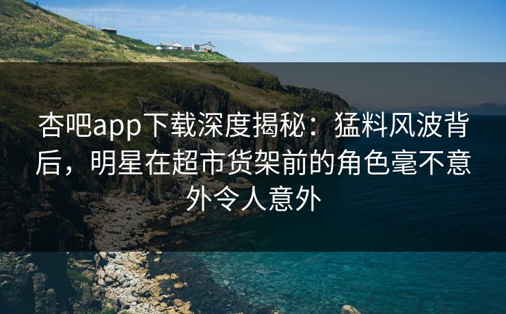 杏吧app下载深度揭秘：猛料风波背后，明星在超市货架前的角色毫不意外令人意外