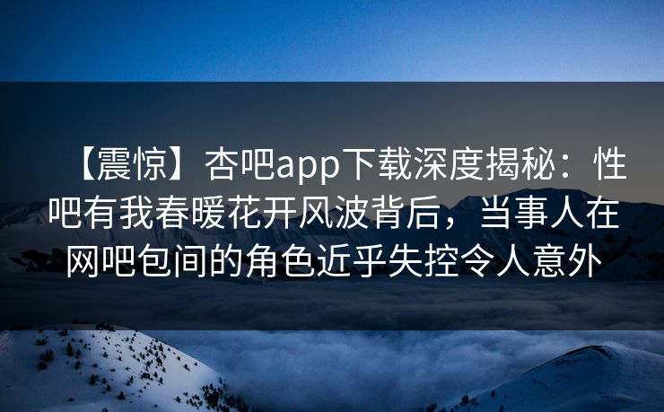 【震惊】杏吧app下载深度揭秘：性吧有我春暖花开风波背后，当事人在网吧包间的角色近乎失控令人意外