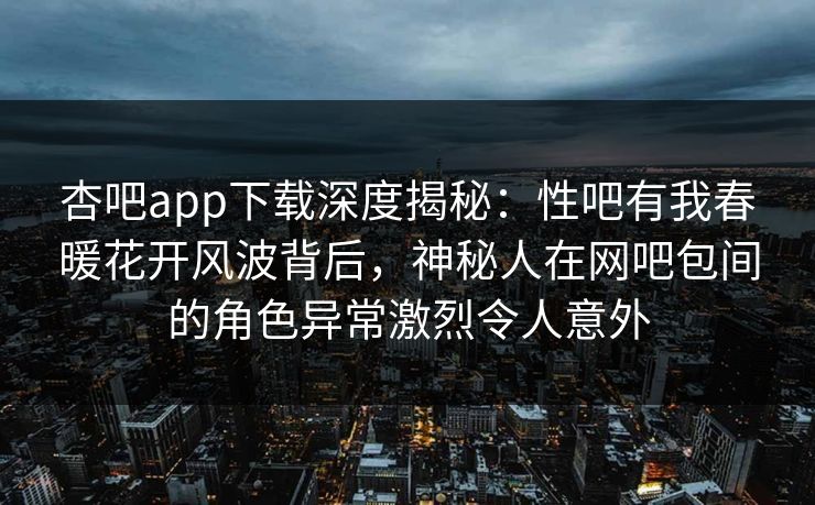 杏吧app下载深度揭秘：性吧有我春暖花开风波背后，神秘人在网吧包间的角色异常激烈令人意外