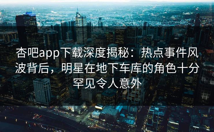 杏吧app下载深度揭秘：热点事件风波背后，明星在地下车库的角色十分罕见令人意外