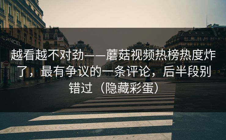 越看越不对劲——蘑菇视频热榜热度炸了，最有争议的一条评论，后半段别错过（隐藏彩蛋）