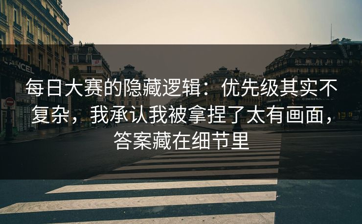 每日大赛的隐藏逻辑：优先级其实不复杂，我承认我被拿捏了太有画面，答案藏在细节里